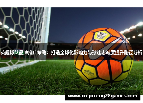 英超球队品牌推广策略:打造全球化影响力与球迷忠诚度提升路径分析 英超球队品牌推广策略:打造全球化影响力与球迷忠诚度提升路径分析