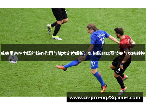 莫德里奇在中场的核心作用与战术定位解析:如何影响比赛节奏与攻防转换 莫德里奇在中场的核心作用与战术定位解析:如何影响比赛节奏与攻防转换