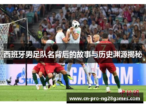 西班牙男足队名背后的故事与历史渊源揭秘