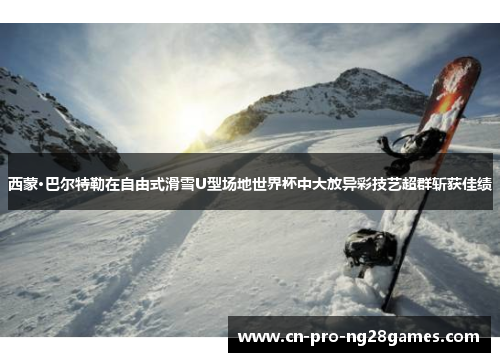 西蒙·巴尔特勒在自由式滑雪U型场地世界杯中大放异彩技艺超群斩获佳绩