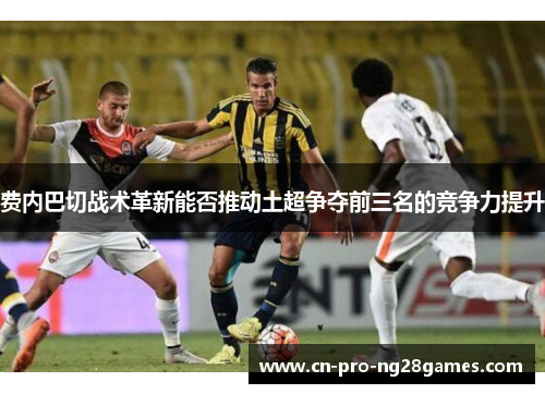 费内巴切战术革新能否推动土超争夺前三名的竞争力提升