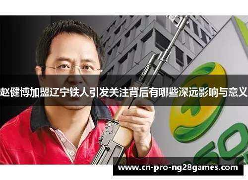赵健博加盟辽宁铁人引发关注背后有哪些深远影响与意义