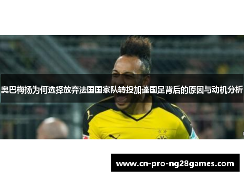 奥巴梅扬为何选择放弃法国国家队转投加蓬国足背后的原因与动机分析