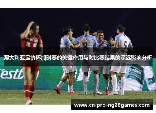 澳大利亚足协杯加时赛的关键作用与对比赛结果的深远影响分析