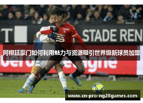 阿根廷豪门如何利用魅力与资源吸引世界级新球员加盟