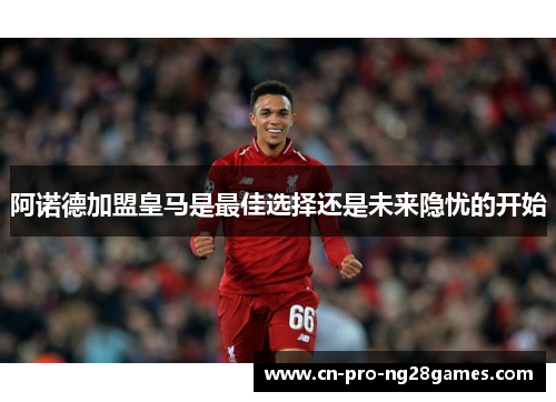 阿诺德加盟皇马是最佳选择还是未来隐忧的开始