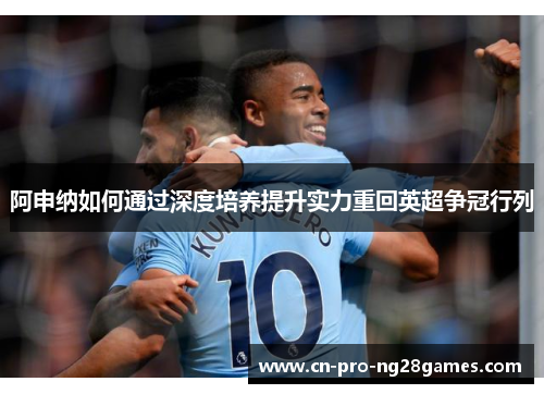 阿申纳如何通过深度培养提升实力重回英超争冠行列 阿申纳如何通过深度培养提升实力重回英超争冠行列