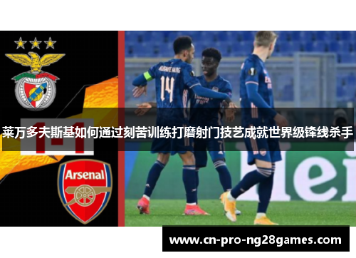 莱万多夫斯基如何通过刻苦训练打磨射门技艺成就世界级锋线杀手 莱万多夫斯基如何通过刻苦训练打磨射门技艺成就世界级锋线杀手