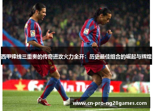 西甲锋线三重奏的传奇进攻火力全开：历史最佳组合的崛起与辉煌
