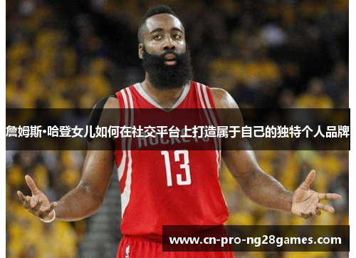 詹姆斯·哈登女儿如何在社交平台上打造属于自己的独特个人品牌