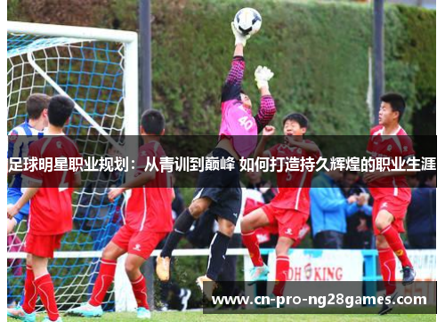 足球明星职业规划:从青训到巅峰 如何打造持久辉煌的职业生涯 足球明星职业规划:从青训到巅峰 如何打造持久辉煌的职业生涯