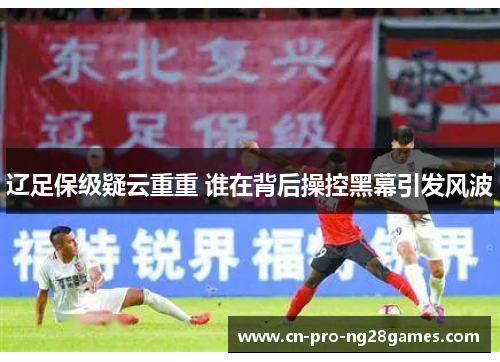 辽足保级疑云重重 谁在背后操控黑幕引发风波 辽足保级疑云重重 谁在背后操控黑幕引发风波