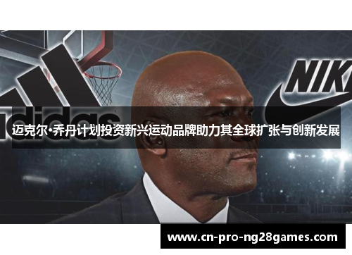 迈克尔·乔丹计划投资新兴运动品牌助力其全球扩张与创新发展 迈克尔·乔丹计划投资新兴运动品牌助力其全球扩张与创新发展