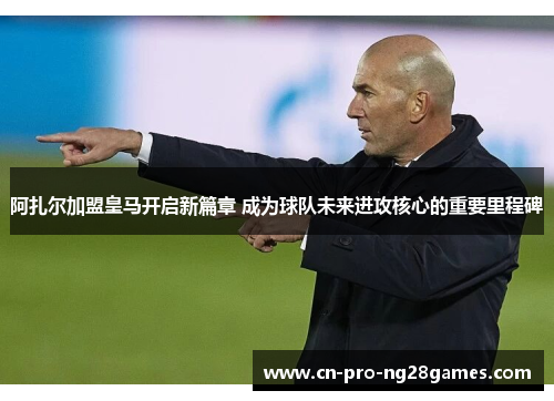 阿扎尔加盟皇马开启新篇章 成为球队未来进攻核心的重要里程碑 阿扎尔加盟皇马开启新篇章 成为球队未来进攻核心的重要里程碑