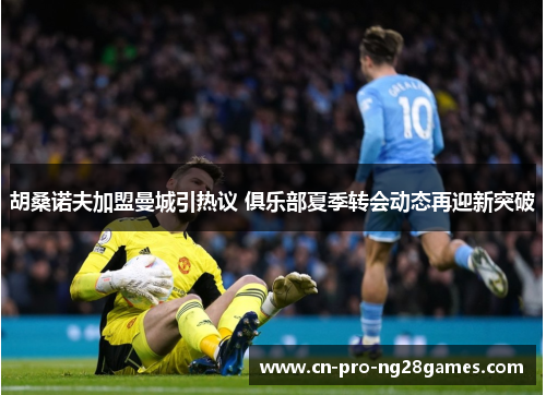 胡桑诺夫加盟曼城引热议 俱乐部夏季转会动态再迎新突破 胡桑诺夫加盟曼城引热议 俱乐部夏季转会动态再迎新突破