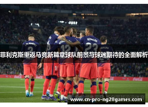 菲利克斯重返马竞新篇章球队前景与球迷期待的全面解析 菲利克斯重返马竞新篇章球队前景与球迷期待的全面解析