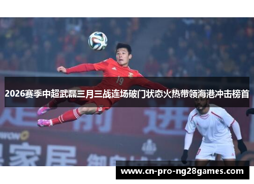 2026赛季中超武磊三月三战连场破门状态火热带领海港冲击榜首