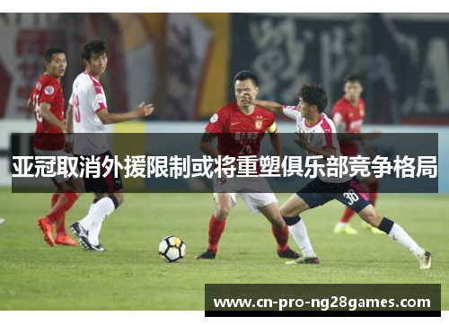 亚冠取消外援限制或将重塑俱乐部竞争格局