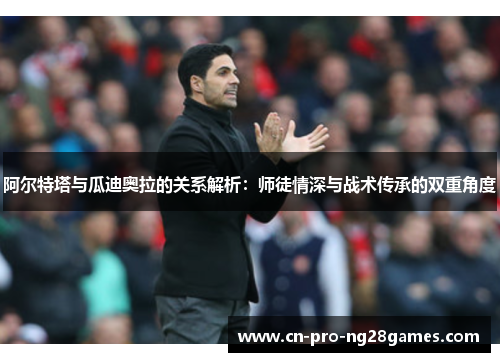 阿尔特塔与瓜迪奥拉的关系解析：师徒情深与战术传承的双重角度